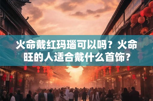 火命戴红玛瑙可以吗？火命旺的人适合戴什么首饰？