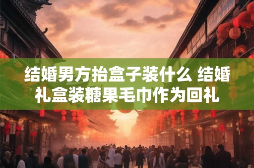 结婚男方抬盒子装什么 结婚礼盒装糖果毛巾作为回礼