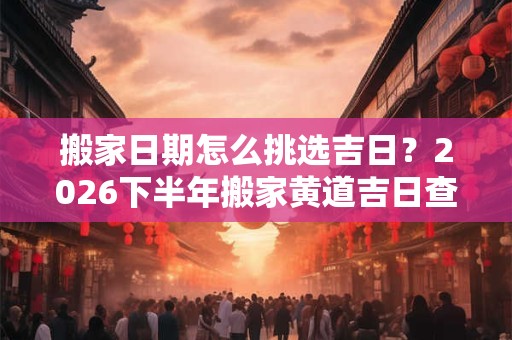 搬家日期怎么挑选吉日？2026下半年搬家黄道吉日查询