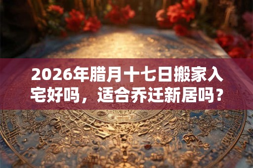 2026年腊月十七日搬家入宅好吗，适合乔迁新居吗？