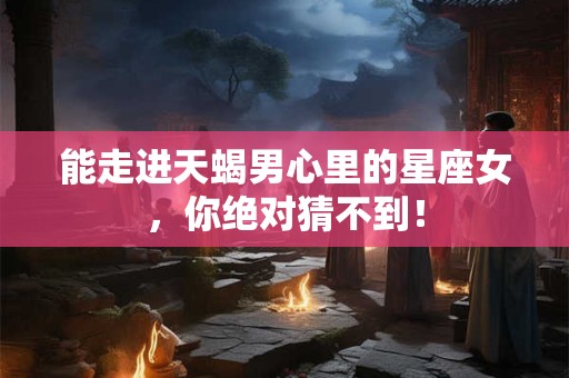 能走进天蝎男心里的星座女，你绝对猜不到！