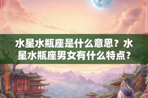 水星水瓶座是什么意思？水星水瓶座男女有什么特点？