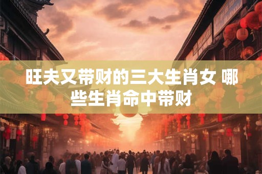 旺夫又带财的三大生肖女 哪些生肖命中带财