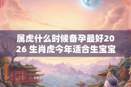 属虎什么时候备孕最好2026 生肖虎今年适合生宝宝吗