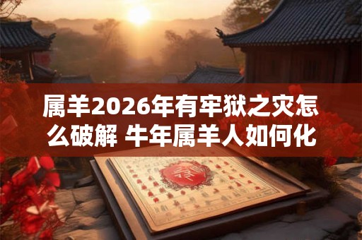 属羊2026年有牢狱之灾怎么破解 牛年属羊人如何化解灾难