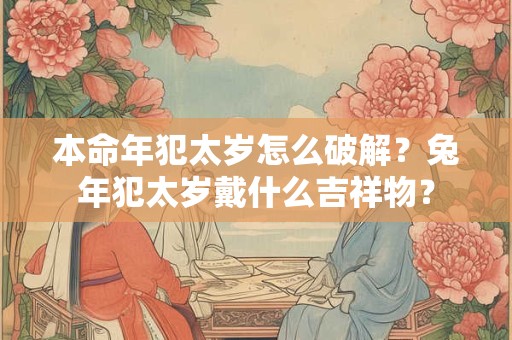 本命年犯太岁怎么破解？兔年犯太岁戴什么吉祥物？