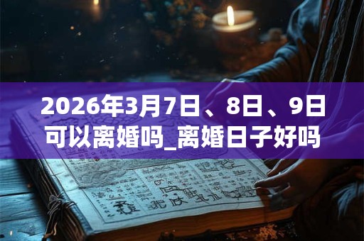 2026年3月7日、8日、9日可以离婚吗_离婚日子好吗