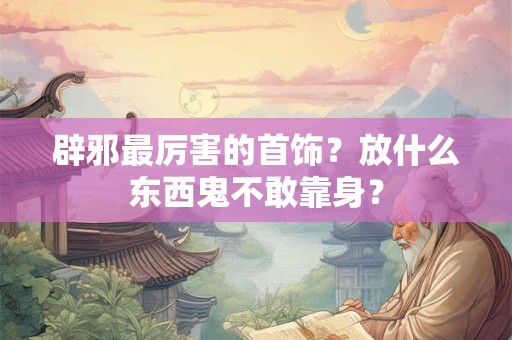 辟邪最厉害的首饰？放什么东西鬼不敢靠身？