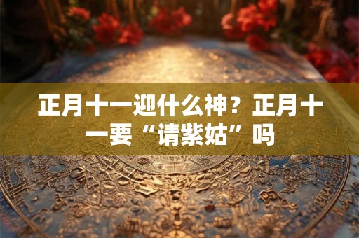 正月十一迎什么神？正月十一要“请紫姑”吗