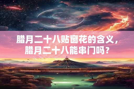 腊月二十八贴窗花的含义，腊月二十八能串门吗？