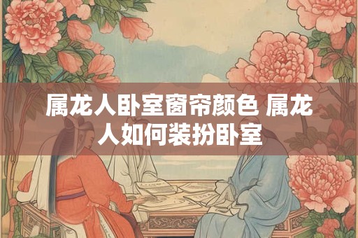 属龙人卧室窗帘颜色 属龙人如何装扮卧室