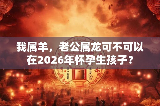 我属羊，老公属龙可不可以在2026年怀孕生孩子？