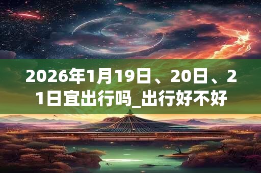 2026年1月19日、20日、21日宜出行吗_出行好不好