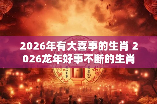 2026年有大喜事的生肖 2026龙年好事不断的生肖