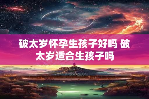 破太岁怀孕生孩子好吗 破太岁适合生孩子吗