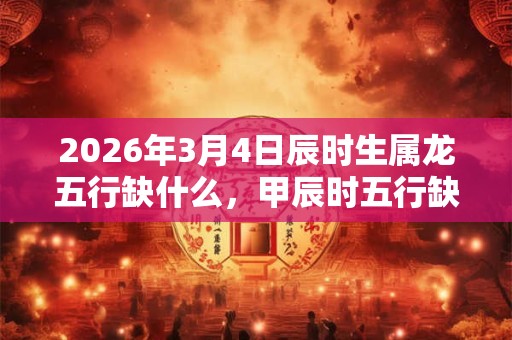 2026年3月4日辰时生属龙五行缺什么，甲辰时五行缺什么