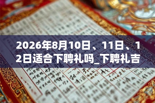 2026年8月10日、11日、12日适合下聘礼吗_下聘礼吉利吗