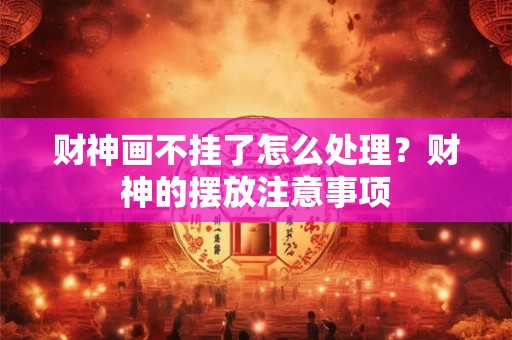 财神画不挂了怎么处理？财神的摆放注意事项