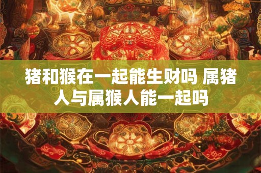 猪和猴在一起能生财吗 属猪人与属猴人能一起吗