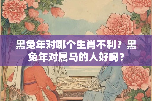 黑兔年对哪个生肖不利？黑兔年对属马的人好吗？