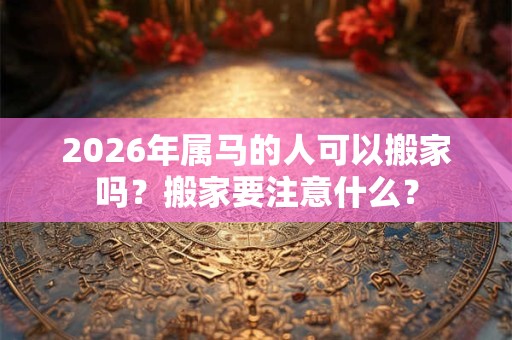 2026年属马的人可以搬家吗？搬家要注意什么？