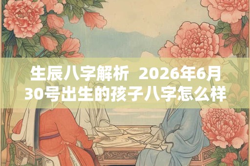 生辰八字解析  2026年6月30号出生的孩子八字怎么样
