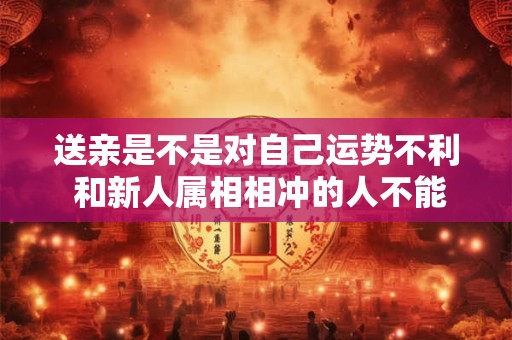 送亲是不是对自己运势不利 和新人属相相冲的人不能送亲 送亲是不是对自己运势不利 和新人属相相冲的人不能送亲