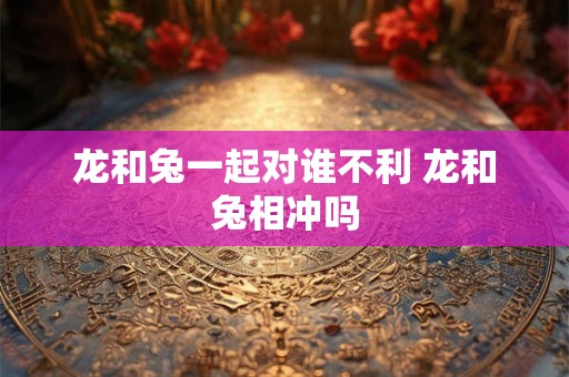 龙和兔一起对谁不利 龙和兔相冲吗