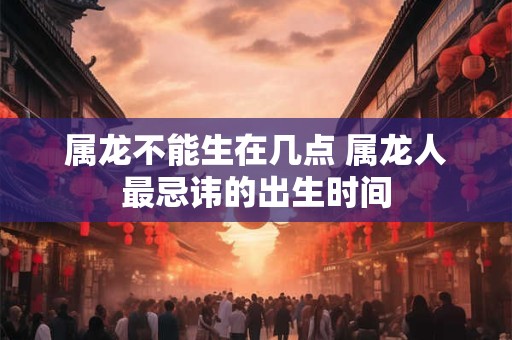 属龙不能生在几点 属龙人最忌讳的出生时间