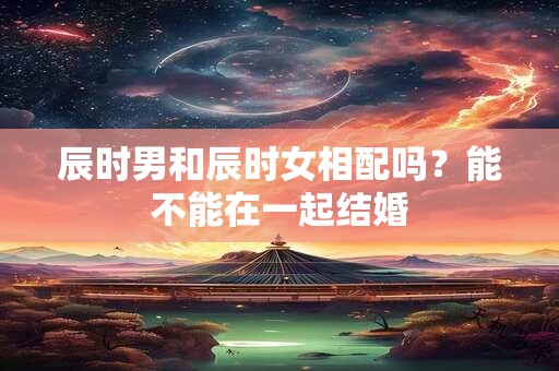 辰时男和辰时女相配吗？能不能在一起结婚