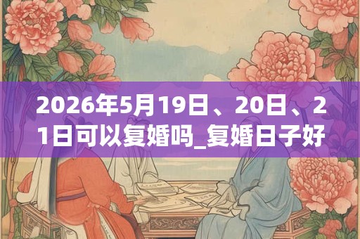2026年5月19日、20日、21日可以复婚吗_复婚日子好吗