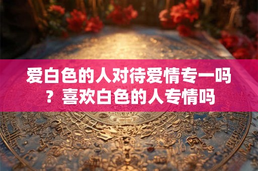 爱白色的人对待爱情专一吗？喜欢白色的人专情吗