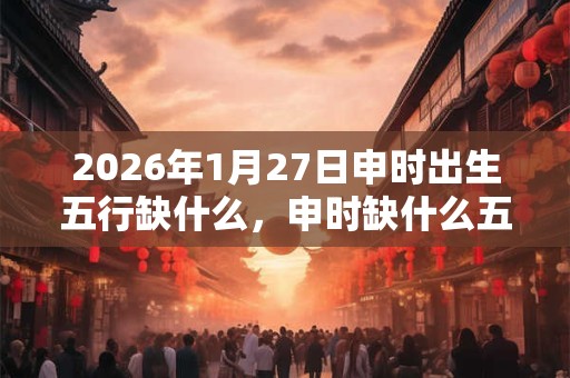 2026年1月27日申时出生五行缺什么，申时缺什么五行