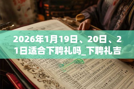 2026年1月19日、20日、21日适合下聘礼吗_下聘礼吉利吗