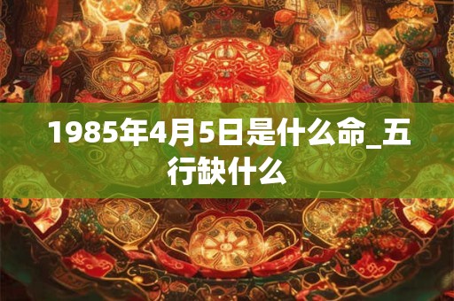 1985年4月5日是什么命_五行缺什么