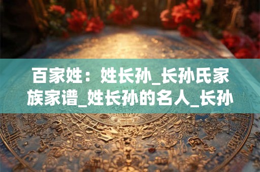 百家姓：姓长孙_长孙氏家族家谱_姓长孙的名人_长孙氏起源