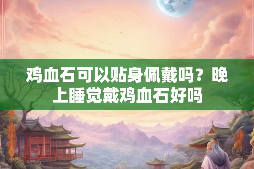 鸡血石可以贴身佩戴吗？晚上睡觉戴鸡血石好吗