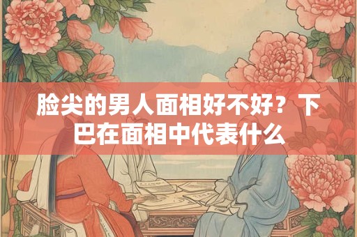 脸尖的男人面相好不好？下巴在面相中代表什么