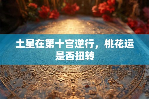 土星在第十宫逆行,桃花运是否扭转 土星在第十宫逆行,桃花运是否扭转