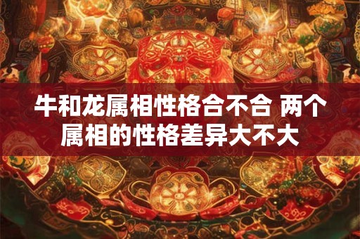 牛和龙属相性格合不合 两个属相的性格差异大不大