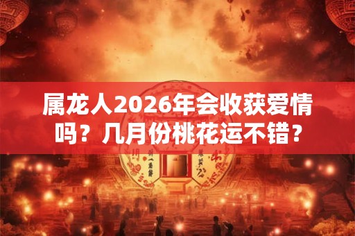 属龙人2026年会收获爱情吗?几月份桃花运不错? 属龙人2026年会收获爱情吗?几月份桃花运不错?
