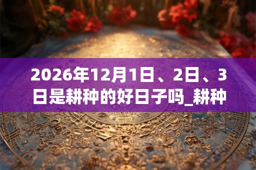 2026年12月1日、2日、3日是耕种的好日子吗_耕种可以吗