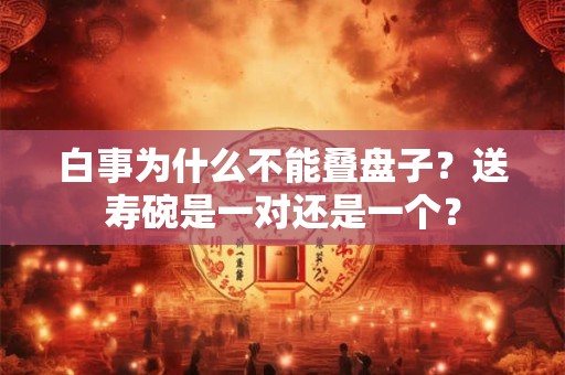 白事为什么不能叠盘子？送寿碗是一对还是一个？