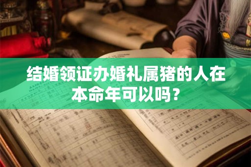 结婚领证办婚礼属猪的人在本命年可以吗？