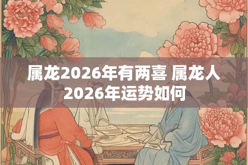 属龙2026年有两喜 属龙人2026年运势如何