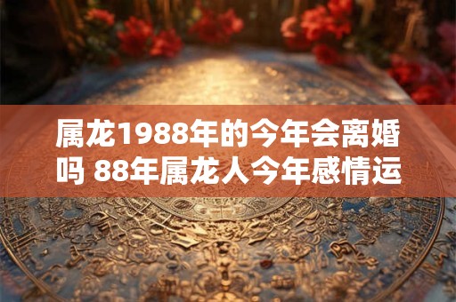 属龙1988年的今年会离婚吗 88年属龙人今年感情运