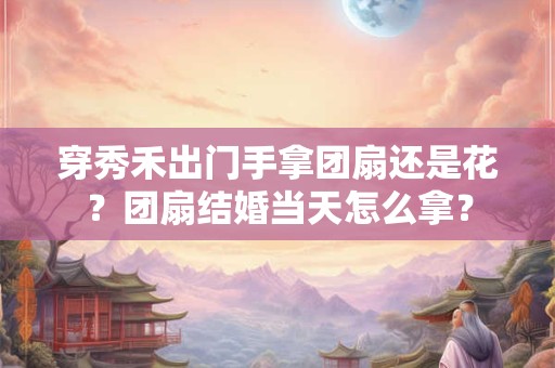 穿秀禾出门手拿团扇还是花？团扇结婚当天怎么拿？