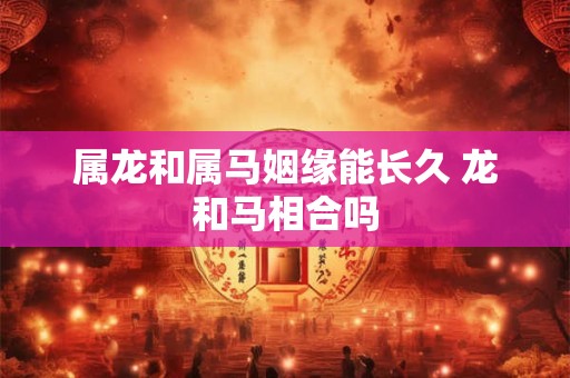 属龙和属马姻缘能长久 龙和马相合吗