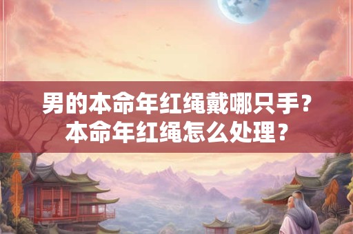 男的本命年红绳戴哪只手？本命年红绳怎么处理？
