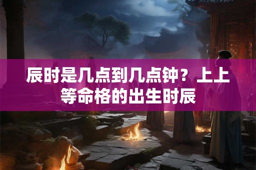 辰时是几点到几点钟？上上等命格的出生时辰
